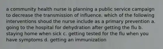 a community health nurse is planning a public service campaign to decrease the transmission of influence. which of the following interventions shoud the nurse include as a primary prevention a. going to the hospital for dehydration after getting the flu b. staying home when sick c. getting tested for the flu when you have symptoms d. getting an immunization