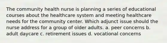 The community health nurse is planning a series of educational courses about the healthcare system and meeting healthcare needs for the community center. Which adjunct issue should the nurse address for a group of older adults. a. peer concerns b. adult daycare c. retirement issues d. vocational concerns