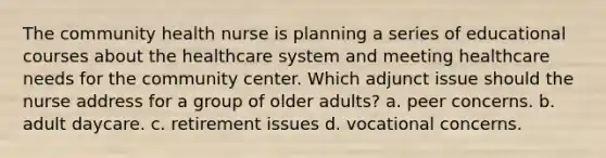 The community health nurse is planning a series of educational courses about the healthcare system and meeting healthcare needs for the community center. Which adjunct issue should the nurse address for a group of older adults? a. peer concerns. b. adult daycare. c. retirement issues d. vocational concerns.