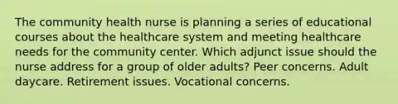 The community health nurse is planning a series of educational courses about the healthcare system and meeting healthcare needs for the community center. Which adjunct issue should the nurse address for a group of older adults? Peer concerns. Adult daycare. Retirement issues. Vocational concerns.