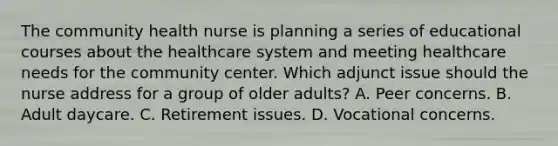 The community health nurse is planning a series of educational courses about the healthcare system and meeting healthcare needs for the community center. Which adjunct issue should the nurse address for a group of older adults? A. Peer concerns. B. Adult daycare. C. Retirement issues. D. Vocational concerns.