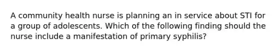 A community health nurse is planning an in service about STI for a group of adolescents. Which of the following finding should the nurse include a manifestation of primary syphilis?