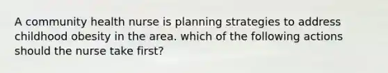 A community health nurse is planning strategies to address childhood obesity in the area. which of the following actions should the nurse take first?