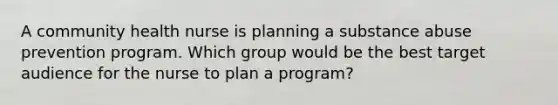 A community health nurse is planning a substance abuse prevention program. Which group would be the best target audience for the nurse to plan a program?