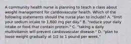 A community health nurse is planning to teach a class about weight management for cardiovascular health. Which of the following statements should the nurse plan to include? A. "limit your sodium intake to 1,800 mg per day." B. "reduce your daily intake or food that contain protein." C. "taking a daily multivitamin will prevent cardiovascular disease." D. "plan to loose weight gradually at 1/2 to 1 pound per week."