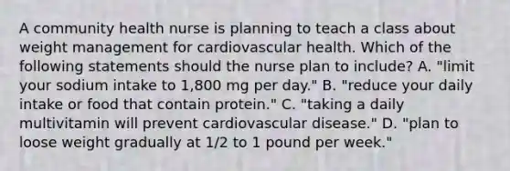 A community health nurse is planning to teach a class about weight management for cardiovascular health. Which of the following statements should the nurse plan to include? A. "limit your sodium intake to 1,800 mg per day." B. "reduce your daily intake or food that contain protein." C. "taking a daily multivitamin will prevent cardiovascular disease." D. "plan to loose weight gradually at 1/2 to 1 pound per week."