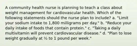 A community health nurse is planning to teach a class about weight management for cardiovascular health. Which of the following statements should the nurse plan to include? a. "Limit your sodium intake to 1,800 milligrams per day." b. "Reduce your daily intake of foods that contain protein." c. "Taking a daily multivitamin will prevent cardiovascular disease." d. "Plan to lose weight gradually at ½ to 1 pound per week."