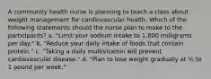 A community health nurse is planning to teach a class about weight management for cardiovascular health. Which of the following statements should the nurse plan to make to the participants? a. "Limit your sodium intake to 1,800 milligrams per day." b. "Reduce your daily intake of foods that contain protein." c. "Taking a daily multivitamin will prevent cardiovascular disease." d. "Plan to lose weight gradually at ½ to 1 pound per week."