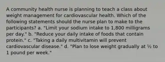 A community health nurse is planning to teach a class about weight management for cardiovascular health. Which of the following statements should the nurse plan to make to the participants? a. "Limit your sodium intake to 1,800 milligrams per day." b. "Reduce your daily intake of foods that contain protein." c. "Taking a daily multivitamin will prevent cardiovascular disease." d. "Plan to lose weight gradually at ½ to 1 pound per week."