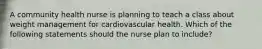 A community health nurse is planning to teach a class about weight management for cardiovascular health. Which of the following statements should the nurse plan to include?