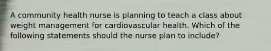 A community health nurse is planning to teach a class about weight management for cardiovascular health. Which of the following statements should the nurse plan to include?