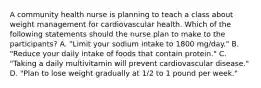 A community health nurse is planning to teach a class about weight management for cardiovascular health. Which of the following statements should the nurse plan to make to the participants? A. "Limit your sodium intake to 1800 mg/day." B. "Reduce your daily intake of foods that contain protein." C. "Taking a daily multivitamin will prevent cardiovascular disease." D. "Plan to lose weight gradually at 1/2 to 1 pound per week."