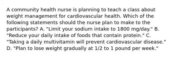 A community health nurse is planning to teach a class about weight management for cardiovascular health. Which of the following statements should the nurse plan to make to the participants? A. "Limit your sodium intake to 1800 mg/day." B. "Reduce your daily intake of foods that contain protein." C. "Taking a daily multivitamin will prevent cardiovascular disease." D. "Plan to lose weight gradually at 1/2 to 1 pound per week."