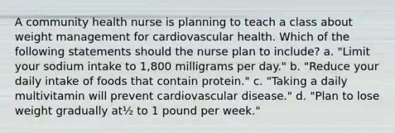 A community health nurse is planning to teach a class about weight management for cardiovascular health. Which of the following statements should the nurse plan to include? a. "Limit your sodium intake to 1,800 milligrams per day." b. "Reduce your daily intake of foods that contain protein." c. "Taking a daily multivitamin will prevent cardiovascular disease." d. "Plan to lose weight gradually at½ to 1 pound per week."