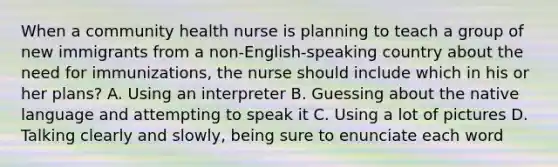 When a community health nurse is planning to teach a group of new immigrants from a non-English-speaking country about the need for immunizations, the nurse should include which in his or her plans? A. Using an interpreter B. Guessing about the native language and attempting to speak it C. Using a lot of pictures D. Talking clearly and slowly, being sure to enunciate each word