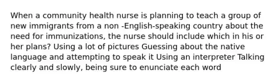 When a community health nurse is planning to teach a group of new immigrants from a non -English-speaking country about the need for immunizations, the nurse should include which in his or her plans? Using a lot of pictures Guessing about the native language and attempting to speak it Using an interpreter Talking clearly and slowly, being sure to enunciate each word