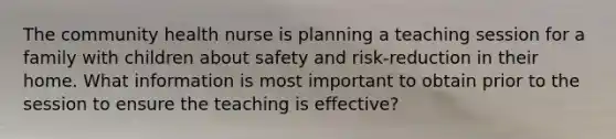 The community health nurse is planning a teaching session for a family with children about safety and risk-reduction in their home. What information is most important to obtain prior to the session to ensure the teaching is effective?