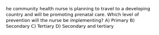 he community health nurse is planning to travel to a developing country and will be promoting prenatal care. Which level of prevention will the nurse be implementing? A) Primary B) Secondary C) Tertiary D) Secondary and tertiary