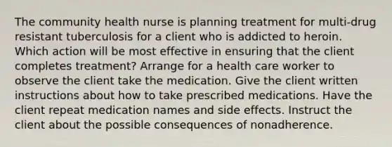 The community health nurse is planning treatment for multi-drug resistant tuberculosis for a client who is addicted to heroin. Which action will be most effective in ensuring that the client completes treatment? Arrange for a health care worker to observe the client take the medication. Give the client written instructions about how to take prescribed medications. Have the client repeat medication names and side effects. Instruct the client about the possible consequences of nonadherence.