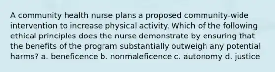 A community health nurse plans a proposed community-wide intervention to increase physical activity. Which of the following ethical principles does the nurse demonstrate by ensuring that the benefits of the program substantially outweigh any potential harms? a. beneficence b. nonmaleficence c. autonomy d. justice