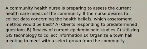 A community health nurse is preparing to assess the current health care needs of the community. If the nurse desires to collect data concerning the health beliefs, which assessment method would be best? A) Clients responding to predetermined questions B) Review of current epidemiologic studies C) Utilizing GIS technology to collect information D) Organize a town hall meeting to meet with a select group from the community