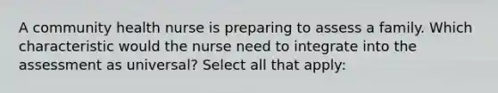 A community health nurse is preparing to assess a family. Which characteristic would the nurse need to integrate into the assessment as universal? Select all that apply: