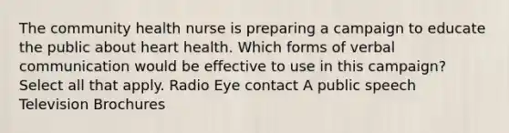 The community health nurse is preparing a campaign to educate the public about heart health. Which forms of verbal communication would be effective to use in this campaign? Select all that apply. Radio Eye contact A public speech Television Brochures