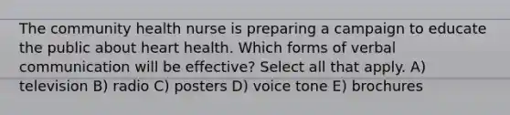 The community health nurse is preparing a campaign to educate the public about heart health. Which forms of verbal communication will be effective? Select all that apply. A) television B) radio C) posters D) voice tone E) brochures