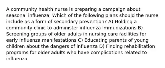 A community health nurse is preparing a campaign about seasonal influenza. Which of the following plans should the nurse include as a form of secondary prevention? A) Holding a community clinic to administer influenza immunizations B) Screening groups of older adults in nursing care facilities for early influenza manifestations C) Educating parents of young children about the dangers of influenza D) Finding rehabilitation programs for older adults who have complications related to influenza.