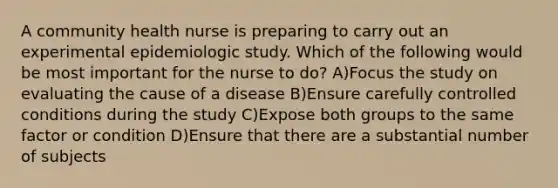 A community health nurse is preparing to carry out an experimental epidemiologic study. Which of the following would be most important for the nurse to do? A)Focus the study on evaluating the cause of a disease B)Ensure carefully controlled conditions during the study C)Expose both groups to the same factor or condition D)Ensure that there are a substantial number of subjects