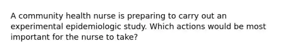 A community health nurse is preparing to carry out an experimental epidemiologic study. Which actions would be most important for the nurse to take?