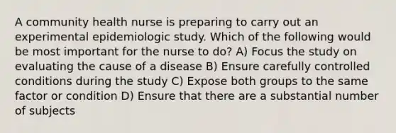 A community health nurse is preparing to carry out an experimental epidemiologic study. Which of the following would be most important for the nurse to do? A) Focus the study on evaluating the cause of a disease B) Ensure carefully controlled conditions during the study C) Expose both groups to the same factor or condition D) Ensure that there are a substantial number of subjects