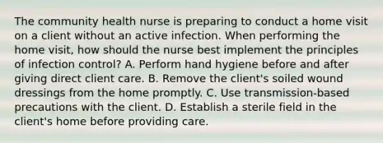 The community health nurse is preparing to conduct a home visit on a client without an active infection. When performing the home visit, how should the nurse best implement the principles of infection control? A. Perform hand hygiene before and after giving direct client care. B. Remove the client's soiled wound dressings from the home promptly. C. Use transmission-based precautions with the client. D. Establish a sterile field in the client's home before providing care.