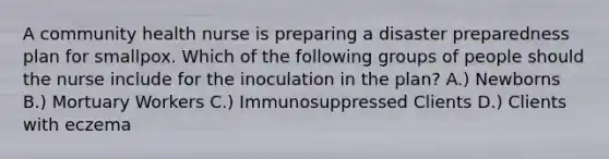 A community health nurse is preparing a disaster preparedness plan for smallpox. Which of the following groups of people should the nurse include for the inoculation in the plan? A.) Newborns B.) Mortuary Workers C.) Immunosuppressed Clients D.) Clients with eczema