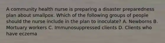 A community health nurse is preparing a disaster preparedness plan about smallpox. Which of the following groups of people should the nurse include in the plan to inoculate? A. Newborns B. Mortuary workers C. Immunosuppressed clients D. Clients who have eczema