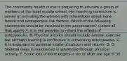 The community health nurse is preparing to educate a group of mothers at the local middle school. Her teaching curriculum is aimed at providing the women with information about bone health and osteoporosis risk factors. Which of the following statements should be included in the presentation? (select all that apply) A. It is not possible to retard the effects of osteoporosis. B. Physical activity should include aerobic exercise but strength training is ineffective in preventing osteoporosis. C. It is important to optimize intake of calcium and vitamin D. D. Skeletal mass is maintained in adulthood through physical activity. E. Some loss of bone begins to occur after the age of 30.