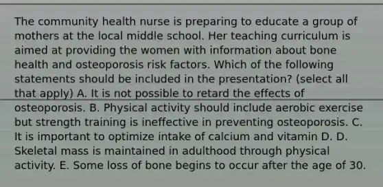 The community health nurse is preparing to educate a group of mothers at the local middle school. Her teaching curriculum is aimed at providing the women with information about bone health and osteoporosis risk factors. Which of the following statements should be included in the presentation? (select all that apply) A. It is not possible to retard the effects of osteoporosis. B. Physical activity should include aerobic exercise but strength training is ineffective in preventing osteoporosis. C. It is important to optimize intake of calcium and vitamin D. D. Skeletal mass is maintained in adulthood through physical activity. E. Some loss of bone begins to occur after the age of 30.