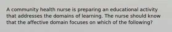 A community health nurse is preparing an educational activity that addresses the domains of learning. The nurse should know that the affective domain focuses on which of the following?