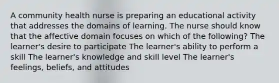 A community health nurse is preparing an educational activity that addresses the domains of learning. The nurse should know that the affective domain focuses on which of the following? The learner's desire to participate The learner's ability to perform a skill The learner's knowledge and skill level The learner's feelings, beliefs, and attitudes