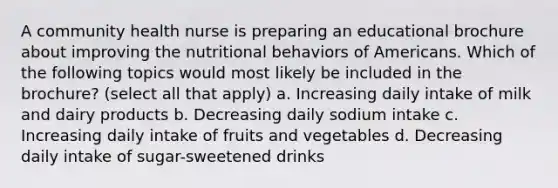 A community health nurse is preparing an educational brochure about improving the nutritional behaviors of Americans. Which of the following topics would most likely be included in the brochure? (select all that apply) a. Increasing daily intake of milk and dairy products b. Decreasing daily sodium intake c. Increasing daily intake of fruits and vegetables d. Decreasing daily intake of sugar-sweetened drinks