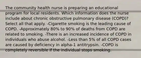 The community health nurse is preparing an educational program for local residents. Which information does the nurse include about chronic obstructive pulmonary disease (COPD)? Select all that apply. -Cigarette smoking is the leading cause of COPD. -Approximately 80% to 90% of deaths from COPD are related to smoking. -There is an increased incidence of COPD in individuals who abuse alcohol. -Less than 5% of all COPD cases are caused by deficiency in alpha-1 antitrypsin. -COPD is completely reversible if the individual stops smoking.