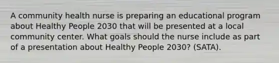 A community health nurse is preparing an educational program about Healthy People 2030 that will be presented at a local community center. What goals should the nurse include as part of a presentation about Healthy People 2030? (SATA).