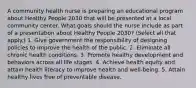 A community health nurse is preparing an educational program about Healthy People 2030 that will be presented at a local community center. What goals should the nurse include as part of a presentation about Healthy People 2030? (Select all that apply.) 1. Give government the responsibility of designing policies to improve the health of the public. 2. Eliminate all chronic health conditions. 3. Promote healthy development and behaviors across all life stages. 4. Achieve health equity and attain health literacy to improve health and well-being. 5. Attain healthy lives free of preventable disease.