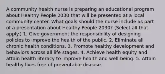 A community health nurse is preparing an educational program about Healthy People 2030 that will be presented at a local community center. What goals should the nurse include as part of a presentation about Healthy People 2030? (Select all that apply.) 1. Give government the responsibility of designing policies to improve the health of the public. 2. Eliminate all chronic health conditions. 3. Promote healthy development and behaviors across all life stages. 4. Achieve health equity and attain health literacy to improve health and well-being. 5. Attain healthy lives free of preventable disease.