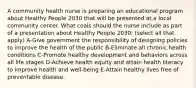 A community health nurse is preparing an educational program about Healthy People 2030 that will be presented at a local community center. What coals should the nurse include as part of a presentation about Healthy People 2030: (select all that apply) A-Give government the responsibility of designing policies to improve the health of the public B-Eliminate all chronic health conditions C-Promote healthy development and behaviors across all life stages D-Achieve health equity and attain health literacy to improve health and well-being E-Attain healthy lives free of preventable disease.