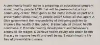 A community health nurse is preparing an educational program about healthy people 2030 that will be presented at a local community center. What goals so the nurse include as part of a presentation about healthy people 2030? Select all that apply. A Give government the responsibility of designing policies to improve the health of the public. B Eliminate all chronic health conditions. C Promote healthy development and behaviours across all life stages. D Achieve health equity and attain health literacy to improve health and well-being. E Attain healthy life free of preventable disease.