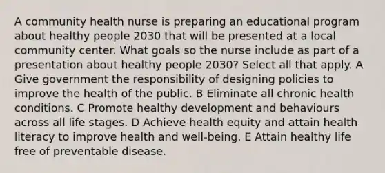 A community health nurse is preparing an educational program about healthy people 2030 that will be presented at a local community center. What goals so the nurse include as part of a presentation about healthy people 2030? Select all that apply. A Give government the responsibility of designing policies to improve the health of the public. B Eliminate all chronic health conditions. C Promote healthy development and behaviours across all life stages. D Achieve health equity and attain health literacy to improve health and well-being. E Attain healthy life free of preventable disease.