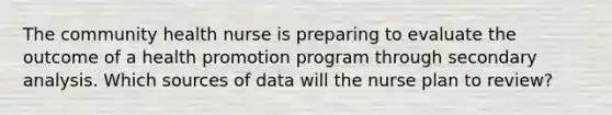 The community health nurse is preparing to evaluate the outcome of a health promotion program through secondary analysis. Which sources of data will the nurse plan to review?