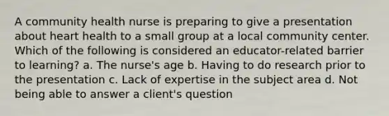 A community health nurse is preparing to give a presentation about heart health to a small group at a local community center. Which of the following is considered an educator-related barrier to learning? a. The nurse's age b. Having to do research prior to the presentation c. Lack of expertise in the subject area d. Not being able to answer a client's question