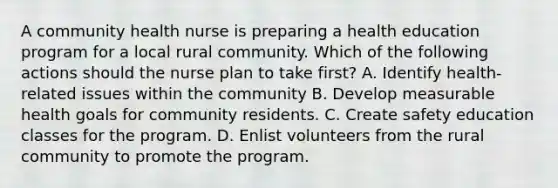 A community health nurse is preparing a health education program for a local rural community. Which of the following actions should the nurse plan to take first? A. Identify health-related issues within the community B. Develop measurable health goals for community residents. C. Create safety education classes for the program. D. Enlist volunteers from the rural community to promote the program.